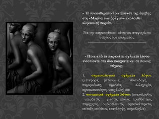 - Η συναισθηματική κατάσταση της έφηβης
στη «Μαρίνα των βράχων» ακολουθεί
κλιμακωτή πορεία.
Να την παρουσιάσετε κάνοντας αναφορές σε
στίχους του ποιήματος.
-----------------------------------------------
- Ποια από τα παρακάτω σχήματα λόγου
εντοπίσατε στα δύο ποιήματα και σε ποιους
στίχους;
1. σημασιολογικά σχήματα λόγου:
(μεταφορά, μετωνυμία, συνεκδοχή,
παρομοίωση, ειρωνεία, αλληγορία,
προσωποποίηση, υπερβολή) και
2. συντακτικά σχήματα λόγου: (ανακόλουθο,
υπερβατό, χιαστό, κύκλος πρωθύστερο,
παρήχηση, ομοιοτέλευτο, ομοιοκάταρκτο,
επίταξη επιθέτου, επανάληψη, παραλληλία)
 