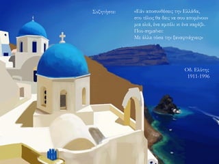 «Εάν αποσυνθέσεις την Ελλάδα,
στο τέλος θα δεις να σου απομένουν
μια ελιά, ένα αμπέλι κι ένα καράβι.
Που σημαίνει:
Με άλλα τόσα την ξαναφτιάχνεις»
Συζητήστε:
Οδ. Ελύτης
1911-1996
 