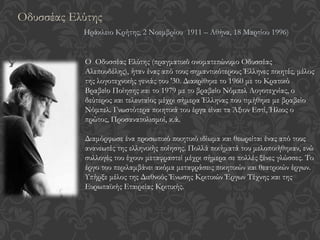 Ο Οδυσσέας Ελύτης (πραγματικό ονοματεπώνυμο Οδυσσέας
Αλεπουδέλης), ήταν ένας από τους σημαντικότερους Έλληνες ποιητές, μέλος
της λογοτεχνικής γενιάς του '30. Διακρίθηκε το 1960 με το Κρατικό
Βραβείο Ποίησης και το 1979 με το βραβείο Νόμπελ Λογοτεχνίας, ο
δεύτερος και τελευταίος μέχρι σήμερα Έλληνας που τιμήθηκε με βραβείο
Νόμπελ. Γνωστότερα ποιητικά του έργα είναι τα Άξιον Εστί, Ήλιος ο
πρώτος, Προσανατολισμοί, κ.ά.
Διαμόρφωσε ένα προσωπικό ποιητικό ιδίωμα και θεωρείται ένας από τους
ανανεωτές της ελληνικής ποίησης. Πολλά ποιήματά του μελοποιήθηκαν, ενώ
συλλογές του έχουν μεταφραστεί μέχρι σήμερα σε πολλές ξένες γλώσσες. Το
έργο του περιλαμβάνει ακόμα μεταφράσεις ποιητικών και θεατρικών έργων.
Υπήρξε μέλος της Διεθνούς Ένωσης Κριτικών Έργων Τέχνης και της
Ευρωπαϊκής Εταιρείας Κριτικής.
Οδυσσέας Ελύτης
Ηράκλειο Κρήτης, 2 Νοεμβρίου 1911 – Αθήνα, 18 Μαρτίου 1996)
 