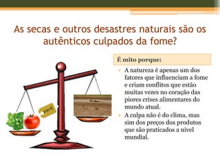 As secas e outros desastres naturais são os
      autênticos culpados da fome?
                       É mito porque:
                       • A natureza é apenas um dos
                         fatores que influenciam a fome
                         e criam conflitos que estão
                         muitas vezes no coração das
                         piores crises alimentares do
                         mundo atual.
                       • A culpa não é do clima, mas
                         sim dos preços dos produtos
                         que são praticados a nível
                         mundial.
 