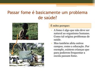Passar fome é basicamente um problema
               de saúde?
                   É mito porque:
                    • A fome é algo que não deve ser
                      natural ao organismo humano.
                      Como tal origina problemas de
                      saúde.
                    • Mas também afeta outros
                      campos, como a educação. Por
                      exemplo, existem crianças que
                      para poderem frequentar a
                      escola passam fome.
 