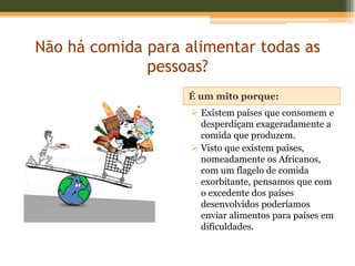 Não há comida para alimentar todas as
              pessoas?
                   É um mito porque:
                     Existem países que consomem e
                      desperdiçam exageradamente a
                      comida que produzem.
                     Visto que existem países,
                      nomeadamente os Africanos,
                      com um flagelo de comida
                      exorbitante, pensamos que com
                      o excedente dos países
                      desenvolvidos poderíamos
                      enviar alimentos para países em
                      dificuldades.
 