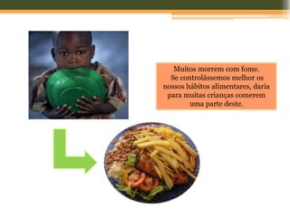 Muitos morrem com fome.
  Se controlássemos melhor os
nossos hábitos alimentares, daria
 para muitas crianças comerem
        uma parte deste.
 