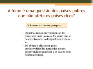 A fome é uma questão dos países pobres
     que não afeta os países ricos?

           Não concordamos porque:


       • Os países ricos aproveitaram-se das
         terras dos mais pobres e foi assim que se
         desenvolveram e a desigualdade instalou-
         se.
       • Irá chegar a altura em que a
         produtividade das terras dos menos
         desenvolvidos irá cessar e os países ricos
         ficarão afetados.
 