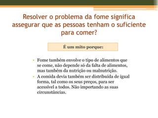 Resolver o problema da fome significa
assegurar que as pessoas tenham o suficiente
                 para comer?

                     É um mito porque:


      • Fome também envolve o tipo de alimentos que
        se come, não depende só da falta de alimentos,
        mas também da nutrição ou malnutrição.
      • A comida devia também ser distribuída de igual
        forma, tal como os seus preços, para ser
        acessível a todos. Não importando as suas
        circunstâncias.
 