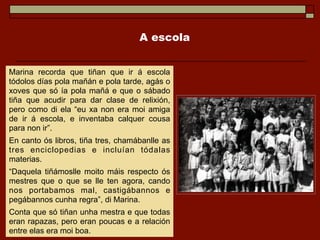 A escola


Marina recorda que tiñan que ir á escola
tódolos días pola mañán e pola tarde, agás o
xoves que só ía pola mañá e que o sábado
tiña que acudir para dar clase de relixión,
pero como di ela “eu xa non era moi amiga
de ir á escola, e inventaba calquer cousa
para non ir”.
En canto ós libros, tiña tres, chamábanlle as
tres enciclopedias e incluían tódalas
materias.
“Daquela tiñámoslle moito máis respecto ós
mestres que o que se lle ten agora, cando
nos portabamos mal, castigábannos e
pegábannos cunha regra”, di Marina.
Conta que só tiñan unha mestra e que todas
eran rapazas, pero eran poucas e a relación
entre elas era moi boa.
 