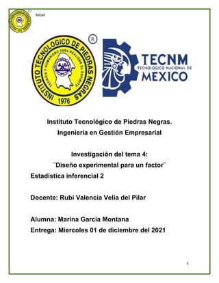 MGM
1
Instituto Tecnológico de Piedras Negras.
Ingeniería en Gestión Empresarial
Investigación del tema 4:
¨Diseño experimental para un factor¨
Estadística inferencial 2
Docente: Rubi Valencia Velia del Pilar
Alumna: Marina Garcia Montana
Entrega: Miercoles 01 de diciembre del 2021
 