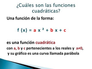 Una función de la forma:
f (x) = a x ² + b x + c
es una función cuadrática
con a, b y c pertenecientes a los reales y a≠0,
y su gráfico es una curva llamada parábola
 