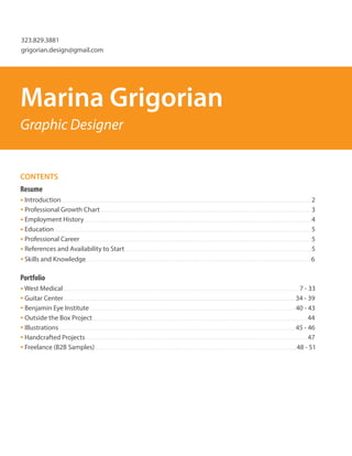 Marina Grigorian
Graphic Designer
323.829.3881
grigorian.design@gmail.com
CONTENTS
Resume										
Introduction 												 2
Professional Growth Chart											 3
Employment History											 4
Education													 5
Professional Career 										 5
References and Availability to Start									 5
Skills and Knowledge 										 	6
Portfolio										
West Medical									 	 	 7 - 33
Guitar Center										 	 34 - 39
Benjamin Eye Institute										 40 - 43 		
Outside the Box Project										 44
Illustrations 											 	 45 - 46 		
Handcrafted Projects										 47
Freelance (B2B Samples) 									 	 48 - 51
 