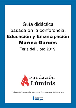 Guía didáctica
basada en la conferencia:
Educación y Emancipación
Marina Garcés
Feria del Libro 2019.
La filmación de esta conferencia es parte de un proyecto colaborativo con:
 