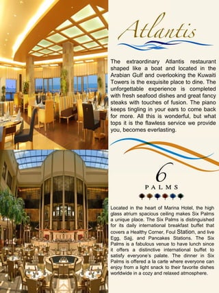 The extraordinary Atlantis restaurant
shaped like a boat and located in the
Arabian Gulf and overlooking the Kuwaiti
Towers is the exquisite place to dine. The
unforgettable experience is completed
with fresh seafood dishes and great fancy
steaks with touches of fusion. The piano
keeps tingling in your ears to come back
for more. All this is wonderful, but what
tops it is the flawless service we provide
you, becomes everlasting.




Located in the heart of Marina Hotel, the high
glass atrium spacious ceiling makes Six Palms
a unique place. The Six Palms is distinguished
for its daily international breakfast buffet that
covers a Healthy Corner, Foul Station, and live
Egg, Sajj, and Pancakes Stations. The Six
Palms is a fabulous venue to have lunch since
it offers a distinctive international buffet to
satisfy everyone’s palate. The dinner in Six
Palms is offered a la carte where everyone can
enjoy from a light snack to their favorite dishes
worldwide in a cozy and relaxed atmosphere.
 