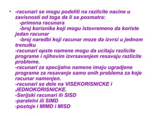 • -racunari se mogu podeliti na razlicite nacine u
zavisnosti od toga da li se posmatra:
-primena racunara
-broj korisnika koji mogu istovremeno da koriste
jedan racunar
-broj naredbi koji racunar moze da izvrsi u jednom
trenutku
-racunari opste namene mogu da ucitaju razlicite
programe i njihovim izvrsavanjem resavaju razlicite
probleme.
-racunari za specijalne namene imaju ugradjene
programe za resavanje samo onih problema za koje
racunar namenjen.
-racunari se dele na VISEKORISNICKE i
JEDNOKORISNICKE.
-Serijski racunari ili SISD
-paralelni ili SIMD
-postoje i MIMD i MISD

 