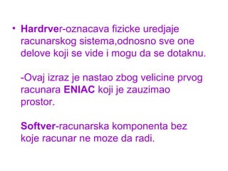 • Hardrver-oznacava fizicke uredjaje
racunarskog sistema,odnosno sve one
delove koji se vide i mogu da se dotaknu.
-Ovaj izraz je nastao zbog velicine prvog
racunara ENIAC koji je zauzimao
prostor.
Softver-racunarska komponenta bez
koje racunar ne moze da radi.

 