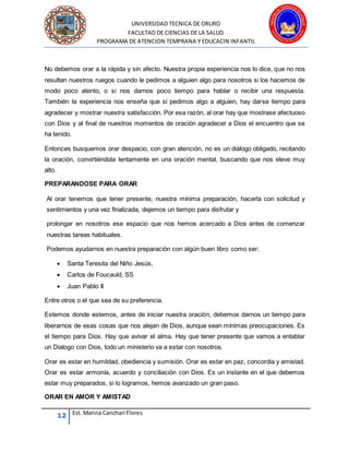 UNIVERSIDAD TECNICA DE ORURO
FACULTAD DE CIENCIAS DE LA SALUD
PROGRAMA DE ATENCION TEMPRANA Y EDUCACIN INFANTIL
12 Est. Marina Canchari Flores
No debemos orar a la rápida y sin afecto. Nuestra propia experiencia nos lo dice, que no nos
resultan nuestros ruegos cuando le pedimos a alguien algo para nosotros si los hacemos de
modo poco atento, o si nos darnos poco tiempo para hablar o recibir una respuesta.
También la experiencia nos enseña que si pedimos algo a alguien, hay darse tiempo para
agradecer y mostrar nuestra satisfacción. Por esa razón, al orar hay que mostrase afectuoso
con Dios y al final de nuestros momentos de oración agradecer a Dios el encuentro que se
ha tenido.
Entonces busquemos orar despacio, con gran atención, no es un diálogo obligado, recitando
la oración, convirtiéndola lentamente en una oración mental, buscando que nos eleve muy
alto.
PREPARANDOSE PARA ORAR
Al orar tenemos que tener presente, nuestra mínima preparación, hacerla con solicitud y
sentimientos y una vez finalizada, dejemos un tiempo para disfrutar y
prolongar en nosotros ese espacio que nos hemos acercado a Dios antes de comenzar
nuestras tareas habituales.
Podemos ayudarnos en nuestra preparación con algún buen libro como ser:
 Santa Teresita del Niño Jesús,
 Carlos de Foucauld, SS
 Juan Pablo II
Entre otros o el que sea de su preferencia.
Estemos donde estemos, antes de iniciar nuestra oración, debemos darnos un tiempo para
liberarnos de esas cosas que nos alejan de Dios, aunque sean mínimas preocupaciones. Es
el tiempo para Dios. Hay que avivar el alma. Hay que tener presente que vamos a entablar
un Dialogo con Dios, todo un ministerio va a estar con nosotros.
Orar es estar en humildad, obediencia y sumisión. Orar es estar en paz, concordia y amistad.
Orar es estar armonía, acuerdo y conciliación con Dios. Es un instante en el que debemos
estar muy preparados, si lo logramos, hemos avanzado un gran paso.
ORAR EN AMOR Y AMISTAD
 