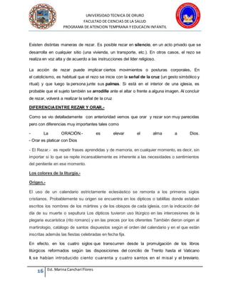 UNIVERSIDAD TECNICA DE ORURO
FACULTAD DE CIENCIAS DE LA SALUD
PROGRAMA DE ATENCION TEMPRANA Y EDUCACIN INFANTIL
16 Est. Marina Canchari Flores
Existen distintas maneras de rezar. Es posible rezar en silencio, en un acto privado que se
desarrolla en cualquier sitio (una vivienda, un transporte, etc.). En otros casos, el rezo se
realiza en voz alta y de acuerdo a las instrucciones del líder religioso.
La acción de rezar puede implicar ciertos movimientos o posturas corporales. En
el catolicismo, es habitual que el rezo se inicie con la señal de la cruz (un gesto simbólico y
ritual) y que luego la persona junte sus palmas. Si está en el interior de una iglesia, es
probable que el sujeto también se arrodille ante el altar o frente a alguna imagen. Al concluir
de rezar, volverá a realizar la señal de la cruz
DIFERENCIAENTRE REZAR Y ORAR.-
Como se vio detalladamente con anterioridad vemos que orar y rezar son muy parecidas
pero con diferencias muy importantes tales como
- La ORACIÓN.- es elevar el alma a Dios.
- Orar es platicar con Dios
- El Rezar.- es repetir frases aprendidas y de memoria, en cualquier momento, es decir, sin
importar si lo que se repite incansablemente es inherente a las necesidades o sentimientos
del penitente en ese momento.
Los colores de la liturgia.-
Origen.-
El uso de un calendario estrictamente eclesiástico se remonta a los primeros siglos
cristianos. Probablemente su origen se encuentra en los dípticos o tablillas donde estaban
escritos los nombres de los mártires y de los obispos de cada iglesia, con la indicación del
día de su muerte o sepultura Los dípticos tuvieron uso litúrgico en las intercesiones de la
plegaria eucarística (rito romano) y en las preces por los oferentes También dieron origen al
martirologio, catálogo de santos dispuestos según el orden del calendario y en el que están
inscritas además las fiestas celebradas en fecha fija.
En efecto, en los cuatro siglos que transcurren desde la promulgación de los libros
litúrgicos reformados según las disposiciones del concilio de Trento hasta el Vaticano
II, se habían introducido ciento cuarenta y cuatro santos en el misal y el breviario.
 