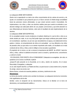 UNIVERSIDAD TECNICA DE ORURO
FACULTAD DE CIENCIAS DE LA SALUD
PROGRAMA DE ATENCION TEMPRANA Y EDUCACIN INFANTIL
3 Est. Marina Canchari Flores
La catequesis DEBE SER HUMANA.
Dentro de la capacitación se dará a los niños conocimientos de los valores de servicio y de
ayuda a la sociedad lo que producirá que en un futuro cercano el infante tenga sensibilidad
hacia las personas menos afortunadas. Lo que creerá servicio social o humanitario, Se
implementara a los niños y niñas una doctrina católica para que cuando se enfrenten a una
decisión teóloga sea adecuada dentro de sus propias convicciones y que dicha decisión no
sea influenciada por terceros factores, este será el resultado de esta implementación de la
doctrina.
La catequesis DEBE SER ESPIRITUAL
En la actualidad existen mucha incidencia al maltrato infantil por lo cual el niño o niña no se
siente atraído por nada, no es muy fácil poder lograr que tenga confianza para poder instruir
en la enseñanza espiritual y es por eso que necesitaremos el apoyo y la colaboración de los
padres o tutores, el comportamiento de niños en la actualidad es muy diferente a los niños
de pasados años ya que estos no se sienten importante ante nadie y el resultado es la mala
conducta de los niños y niñas y esto lo reflejan en las escuelas o guarderías
El propósito de la misma, es dar a conocer la importancia del AMOR de JESUS hacia los
niños y niñas, cultivar la sabiduría emocional: sana tu corazón y aprende amar, concentrarse
y calmar tu mente
YO CON DIOS, POR CRISTO, EN LA COMUNIDAD. Catequizar es evangelizar, dar vida, no
quedarse con el Jesús crucificado, explicar
porque Él está presente en la Eucaristía, en la vida y dentro de nosotros. Es el Jesús
Resucitado. Evangelizar y catequizar
no es sólo impartir doctrina. La Palabra de Dios, es para buscar a Jesús dentro de ti y hacerte
Su amigo. Jesús nos envía a ser
Buena Nueva, a través de nuestras palabras, acciones y testimonio de vida.
Metodología:
La forma de enseñar cambia como cambian los tiempos. La catequesis ilumina los momentos
más significativos de la vida
familiar; como la recepción de los Sacramentos. Educa en la libertad, en la toma de
decisiones y en la participación política y
 