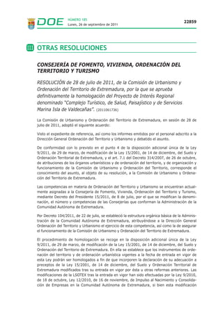 NÚMERO 185
                                                                                          22859
                    Lunes, 26 de septiembre de 2011




III OTRAS RESOLUCIONES

  CONSEJERÍA DE FOMENTO, VIVIENDA, ORDENACIÓN DEL
  TERRITORIO Y TURISMO

  RESOLUCIÓN de 28 de julio de 2011, de la Comisión de Urbanismo y
  Ordenación del Territorio de Extremadura, por la que se aprueba
  definitivamente la homologación del Proyecto de Interés Regional
  denominado “Complejo Turístico, de Salud, Paisajístico y de Servicios
  Marina Isla de Valdecañas”. (2011061736)

  La Comisión de Urbanismo y Ordenación del Territorio de Extremadura, en sesión de 28 de
  julio de 2011, adoptó el siguiente acuerdo:

  Visto el expediente de referencia, así como los informes emitidos por el personal adscrito a la
  Dirección General Ordenación del Territorio y Urbanismo y debatido el asunto.

  De conformidad con lo previsto en el punto 4 de la disposición adicional única de la Ley
  9/2011, de 29 de marzo, de modificación de la Ley 15/2001, de 14 de diciembre, del Suelo y
  Ordenación Territorial de Extremadura, y el art. 7.1 del Decreto 314/2007, de 26 de octubre,
  de atribuciones de los órganos urbanísticos y de ordenación del territorio, y de organización y
  funcionamiento de la Comisión de Urbanismo y Ordenación del Territorio, corresponde el
  conocimiento del asunto, al objeto de su resolución, a la Comisión de Urbanismo y Ordena-
  ción del Territorio de Extremadura.

  Las competencias en materia de Ordenación del Territorio y Urbanismo se encuentran actual-
  mente asignadas a la Consejería de Fomento, Vivienda, Ordenación del Territorio y Turismo,
  mediante Decreto del Presidente 15/2011, de 8 de julio, por el que se modifican la denomi-
  nación, el número y competencias de las Consejerías que conforman la Administración de la
  Comunidad Autónoma de Extremadura.

  Por Decreto 104/2011, de 22 de julio, se estableció la estructura orgánica básica de la Adminis-
  tración de la Comunidad Autónoma de Extremadura, atribuyéndose a la Dirección General
  Ordenación del Territorio y Urbanismo el ejercicio de esta competencia, así como la de asegurar
  el funcionamiento de la Comisión de Urbanismo y Ordenación del Territorio de Extremadura.

  El procedimiento de homologación se recoge en la disposición adicional única de la Ley
  9/2011, de 29 de marzo, de modificación de la Ley 15/2001, de 14 de diciembre, del Suelo y
  Ordenación del Territorio de Extremadura. En ella se establece que los instrumentos de orde-
  nación del territorio y de ordenación urbanística vigentes a la fecha de entrada en vigor de
  esta Ley podrán ser homologados a fin de que incorporen la declaración de su adecuación a
  preceptos de la Ley 15/2001, de 14 de diciembre, del Suelo y Ordenación Territorial de
  Extremadura modificados tras su entrada en vigor por ésta u otras reformas anteriores. Las
  modificaciones de la LSOTEX tras la entrada en vigor han sido efectuadas por la Ley 9/2010,
  de 18 de octubre, Ley 12/2010, de 16 de noviembre, de Impulso al Nacimiento y Consolida-
  ción de Empresas en la Comunidad Autónoma de Extremadura, si bien esta modificación
 