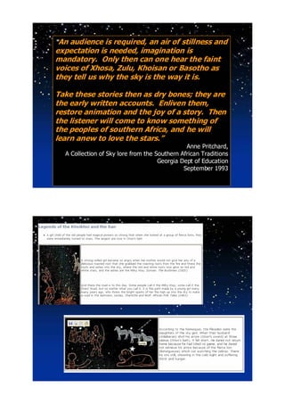 “An audience is required, an air of stillness and
expectation is needed, imagination is
mandatory. Only then can one hear the faint
voices of Xhosa, Zulu, Khoisan or Basotho as
they tell us why the sky is the way it is.

Take these stories then as dry bones; they are
the early written accounts. Enliven them,
restore animation and the joy of a story. Then
the listener will come to know something of
the peoples of southern Africa, and he will
learn anew to love the stars.”
                                               Anne Pritchard,
  A Collection of Sky lore from the Southern African Traditions
                                     Georgia Dept of Education
                                              September 1993
 