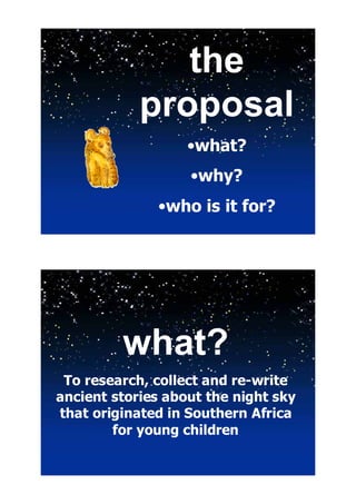 the
            proposal
                   •what?
                   •why?
              •who is it for?




         what?
 To research, collect and re-write
ancient stories about the night sky
that originated in Southern Africa
        for young children
 