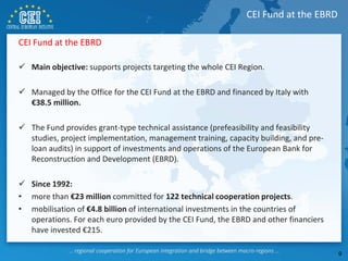 CEI Fund at the EBRD
 Main objective: supports projects targeting the whole CEI Region.
 Managed by the Office for the CEI Fund at the EBRD and financed by Italy with
€38.5 million.
 The Fund provides grant-type technical assistance (prefeasibility and feasibility
studies, project implementation, management training, capacity building, and pre-
loan audits) in support of investments and operations of the European Bank for
Reconstruction and Development (EBRD).
 Since 1992:
• more than €23 million committed for 122 technical cooperation projects.
• mobilisation of €4.8 billion of international investments in the countries of
operations. For each euro provided by the CEI Fund, the EBRD and other financiers
have invested €215.
CEI Fund at the EBRD
9
 