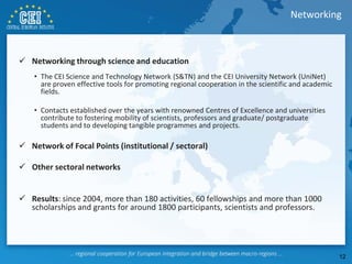  Networking through science and education
• The CEI Science and Technology Network (S&TN) and the CEI University Network (UniNet)
are proven effective tools for promoting regional cooperation in the scientific and academic
fields.
• Contacts established over the years with renowned Centres of Excellence and universities
contribute to fostering mobility of scientists, professors and graduate/ postgraduate
students and to developing tangible programmes and projects.
 Network of Focal Points (institutional / sectoral)
 Other sectoral networks
 Results: since 2004, more than 180 activities, 60 fellowships and more than 1000
scholarships and grants for around 1800 participants, scientists and professors.
Networking
12
 