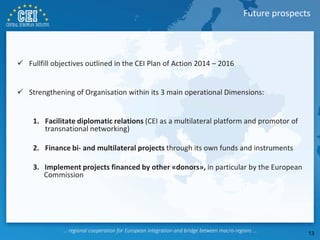 Fullfill objectives outlined in the CEI Plan of Action 2014 – 2016
 Strengthening of Organisation within its 3 main operational Dimensions:
1. Facilitate diplomatic relations (CEI as a multilateral platform and promotor of
transnational networking)
2. Finance bi- and multilateral projects through its own funds and instruments
3. Implement projects financed by other «donors», in particular by the European
Commission
Future prospects
13
 