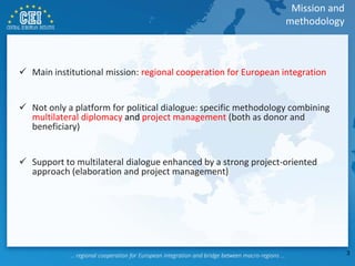  Main institutional mission: regional cooperation for European integration
 Not only a platform for political dialogue: specific methodology combining
multilateral diplomacy and project management (both as donor and
beneficiary)
 Support to multilateral dialogue enhanced by a strong project-oriented
approach (elaboration and project management)
Mission and
methodology
3
 