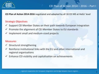 CEI Plan of Action 2014-2016 negotiated and adopted by all 18 CEI MS at HoGs’ level
Strategic Objectives
 Support CEI Member States on their path towards European integration
 Promote the alignment of CEI Member States to EU standards
 Implement small and medium-sized projects
Measures
 Structural strengthening
 Reinforce institutional links with the EU and other international and
regional organisations
 Enhance CEI visibility and capitalisation on achievements
CEI Plan of Action 2014 – 2016 – Part I
4
 