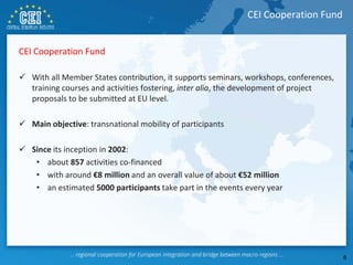 CEI Cooperation Fund
 With all Member States contribution, it supports seminars, workshops, conferences,
training courses and activities fostering, inter alia, the development of project
proposals to be submitted at EU level.
 Main objective: transnational mobility of participants
 Since its inception in 2002:
• about 857 activities co-financed
• with around €8 million and an overall value of about €52 million
• an estimated 5000 participants take part in the events every year
CEI Cooperation Fund
8
 