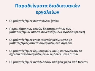 Παραδείγματα διαδικτυακών
εργαλείων
• Οι μαθητές/τριες συστήνονται (Voki)
• Παρουσίαση των κοινών δραστηριοτήτων των
μαθητών/τριών από τα συνεργαζόμενα σχολεία (padlet)

• Οι μαθητές/τριες επικοινωνούν μέσω skype με
μαθητές/τριες από τα συνεργαζόμενα σχολεία
• Οι μαθητές/τριες δημιουργούν κουίζ και γνωρίζουν το
σχολείο των συνεργαζόμενων ομάδων μέσω αυτών
• Οι μαθητές/τριες ανταλλάσουν απόψεις μέσα από forums

 