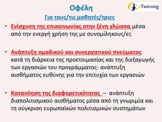 Οφέλη
Για τους/τις μαθητές/τριες
• Ενίσχυση της επικοινωνίας στην ξένη γλώσσα μέσα
από την ενεργή χρήση της με συνομίληκους/ες
• Ανάπτυξη ομαδικού και συνεργατικού πνεύματος
κατά τη διάρκεια της προετοιμασίας και της διεξαγωγής
των εργασιών του προγράμματος- ανάπτυξη
αισθήματος ευθύνης για την επιτυχία των εργασιών
• Κατανόηση της διαφορετικότητας – ανάπτυξη
διαπολιτισμικού αισθήματος μέσα από τη γνωριμία και
τη σύγκριση ευρωπαϊκών πολιτισμικών συστημάτων

 