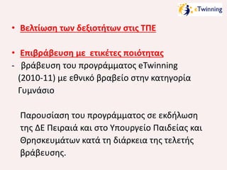 • Βελτίωση των δεξιοτήτων στις ΤΠΕ
• Επιβράβευση με ετικέτες ποιότητας
- βράβευση του προγράμματος eTwinning
(2010-11) με εθνικό βραβείο στην κατηγορία
Γυμνάσιο
Παρουσίαση του προγράμματος σε εκδήλωση
της ΔΕ Πειραιά και στο Υπουργείο Παιδείας και
Θρησκευμάτων κατά τη διάρκεια της τελετής
βράβευσης.

 