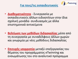 Για τους/τις εκπαιδευτικούς
• Διαθεματικότητα - Συνεργασία με
εκπαιδευτικούς άλλων ειδικοτήτων στην ίδια
σχολική μονάδα- συνδυασμός με άλλα
επιστημονικά αντικείμενα
• Βελτίωση των μεθόδων διδασκαλίας μέσα από
τη συνεργασία με συναδέλφους άλλων χωρών
και γνωριμία με νέες μεθόδους διδασκαλίας
• Επιτυχής ισορροπία μεταξύ επεξεργασίας του
θέματος του προγράμματος eTwinning και
ενσωμάτωσης του στο αναλυτικό πρόγραμμα

 