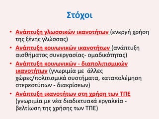 Στόχοι
• Ανάπτυξη γλωσσικών ικανοτήτων (ενεργή χρήση
της ξένης γλώσσας)
• Ανάπτυξη κοινωνικών ικανοτήτων (ανάπτυξη
αισθήματος συνεργασίας- ομαδικότητας)
• Ανάπτυξη κοινωνικών - διαπολιτισμικών
ικανοτήτων (γνωριμία με άλλες
χώρες/πολιτισμικά συστήματα, καταπολέμηση
στερεοτύπων - διακρίσεων)
• Ανάπτυξη ικανοτήτων στη χρήση των ΤΠΕ
(γνωριμία με νέα διαδικτυακά εργαλεία βελτίωση της χρήσης των ΤΠΕ)

 