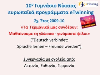 10ο Γυμνάσιο Νίκαιας
ευρωπαϊκά προγράμματα eTwinning
Σχ. Έτος 2009-10
«Τα Γερμανικά μας συνδέουν:
Μαθαίνουμε τη γλώσσα - γινόμαστε φίλοι»
(“Deutsch verbindet:
Sprache lernen – Freunde werden“)
Συνεργασία με σχολεία από:
Λετονία, Εσθονία, Γερμανία

 