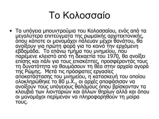 Το Κολοσσαίο
• Τα υπόγεια μπουντρούμια του Κολοσσαίου, ενός από τα
  μεγαλύτερα επιτεύγματα της ρωμαϊκής αρχιτεκτονικής,
  όπου κάποτε οι μονομάχοι πάλευαν μέχρι θανάτου, θα
  ανοίξουν για πρώτη φορά για το κοινό την ερχόμενη
  εβδομάδα. Το επάνω τμήμα του μνημείου, που
  παρέμενε κλειστό από τη δεκαετία του 1970, θα ανοίξει
  επίσης και πάλι για τους επισκέπτες, προσφέροντάς τους
  τη δυνατότητα να θαυμάσουν τη θέα στην αρχαία αγορά
  της Ρώμης. Μετά τις πρόσφατες εργασίες
  αποκατάστασης του μνημείου, η κατασκευή του οποίου
  ολοκληρώθηκε το 80 μ.Χ., οι αρχές αποφάσισαν να
  ανοίξουν τους υπόγειους θαλάμους όπου βρίσκονταν τα
  κλουβιά των λιονταριών και άλλων θηρίων αλλά και όπου
  οι μονομάχοι περίμεναν να πληροφορηθούν τη μοίρα
  τους.
 