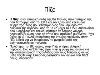 Πίζα
• Η Πίζα είναι ιστορική πόλη της ΒΔ Ιταλίας, πανεπιστήμιό της
  που λειτουργεί από το 1343 και τον ξακουστό κεκλιμένο
  πύργο της Πίζας, που κτίστηκε όλος από μάρμαρο στη
  διάρκεια της περιόδου από το 1172 μέχρι το 1350. Αποτελείται
  από 6 ορόφους και επειδή κτίστηκε σε έδαφος χαλαρό,
  παρουσιάζει κλίση προς τα νότια που σταδιακά αυξάνεται. Έχει
  ύψος 56 μ. Πολλοί επισκέπτες της Ιταλίας πηγαίνουν στην
  Πίζα ειδικά για να θαυμάσουν το μνημείο αυτό της
  αρχιτεκτονικής και τεχνικής.
• Παλιότερα, το 18ο αιώνα, στην Πίζα υπήρχε ελληνική
  παροικία. Εκεί οι Έλληνες είχαν γίνει η ψυχή του αγώνα για
  την απελευθέρωση της Ελλάδας από τους Τούρκους και ως
  μέλη της Φιλικής Εταιρείας ενίσχυσαν τον αγώνα του 1821
  όπως μπορούσαν.
 