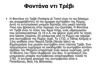 Φοντάνα ντι Τρέβι

• Η Φοντάνα ντι Τρέβι (Fontana di Trevi) είναι το πιο διάσημο
  και αναμφισβήτητα το πιο όμορφο συντριβάνι της Ρώμης.
  Αυτό το εντυπωσιακό μνημείο δεσπόζει στη μικρή πλατεία
  Trevi που βρίσκεται στην περιοχή του Quirinale. Η Φοντάνα
  ντι Τρέβι είναι το τέλος του Aqua Virgo, ενός υδραγωγείου
  που κατασκευάστηκε το 19 π.Χ. και φέρνει νερό από τις πηγές
  στο Salone (περίπου 20 χιλιόμετρα από τη Ρώμη) και παρέχει
  στα συντριβάνια της Ρώμης νερό. Το 1732, ο Πάπας Κλήμης ο
  12ος ανέθεσε στον Νικολά Σάλβι (Nicola Salvi) να
  δημιουργήσει ένα μεγάλο συντριβάνι στην πλατεία Τρέβι. Ένα
  προηγούμενο εγχείρημα να οικοδομηθεί το συντριβάνι κατόπιν
  σχέδιου του Μπερνίνι σταμάτησε έναν αιώνα νωρίτερα, μετά
  το θάνατο του Πάπα Ουρβανού του 8ου. Η κατασκευή του
  μνημειακού μπαρόκ συντριβανιού ολοκληρώθηκε τελικά το
  1762. Η κεντρική φιγούρα του συντριβανιού είναι ο
  Ποσειδώνας, θεός της θάλασσας.
 