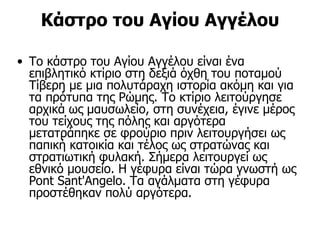 Κάστρο του Αγίου Αγγέλου

• Το κάστρο του Αγίου Αγγέλου είναι ένα
  επιβλητικό κτίριο στη δεξιά όχθη του ποταμού
  Τίβερη με μια πολυτάραχη ιστορία ακόμη και για
  τα πρότυπα της Ρώμης. Το κτίριο λειτούργησε
  αρχικά ως μαυσωλείο, στη συνέχεια, έγινε μέρος
  του τείχους της πόλης και αργότερα
  μετατράπηκε σε φρούριο πριν λειτουργήσει ως
  παπική κατοικία και τέλος ως στρατώνας και
  στρατιωτική φυλακή. Σήμερα λειτουργεί ως
  εθνικό μουσείο. Η γέφυρα είναι τώρα γνωστή ως
  Pont Sant'Angelo. Τα αγάλματα στη γέφυρα
  προστέθηκαν πολύ αργότερα.
 