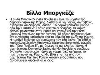 Βίλλα Μποργκέζε
• Η Βίλλα Μποργκέζε (Villa Borghese) είναι το μεγαλύτερο
  δημόσιο πάρκο της Ρώμης. Διαθέτει λίμνη, ναούς, σιντριβάνια,
  αγάλματα και διάφορα μουσεία. Το πάρκο βρίσκεται βόρεια
  από την Πιάτσα ντι Σπάνια (Piazza di Spagna). Οι κύριες
  είσοδοι βρίσκονται στην Piazza del Popolo και την Porta
  Pinciana στο τέλος της Via Veneto. Το πάρκο Borghese είναι
  ένα ευχάριστο καταφύγιο από το θόρυβο της ζωής της Ρώμης.
  Η περιοχή ξεκίνησε ως αμπελώνες τον 16ο αιώνα. Το 1605 ο
  καρδινάλιος Σκιπίoν Μποργκέζε (Scipione Borghese), ανιψιός
  του Πάπα Παύλου Ε΄, μετέτρεψε τα αμπέλια σε πάρκο. Η
  αρχιτέκτονας Domenico Savino da Montepulciano σχεδίασε
  ένα πολύ προσεγμένο πάρκο με γεωμετρικά σχήματα, το
  πρώτο πάρκο της Ρώμης. Μια βίλα χτίστηκε από τον
  αρχιτέκτονα Flaminio Ponzio κατόπιν ενός σκίτσου που
  ζωγράφισε ο καρδινάλιος ο ίδιος.
 