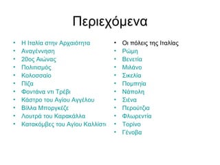 Περιεχόμενα
•   Η Ιταλία στην Αρχαιότητα         •   Οι πόλεις της Ιταλίας
•   Αναγέννηση                       •   Ρώμη
•   20ος Αιώνας                      •   Βενετία
•   Πολιτισμός                       •   Μιλάνο
•   Κολοσσαίο                        •   Σικελία
•   Πίζα                             •   Πομπηία
•   Φοντάνα ντι Τρέβι                •   Νάπολη
•   Κάστρο του Αγίου Αγγέλου         •   Σιένα
•   Βίλλα Μποργκέζε                  •   Περούτζια
•   Λουτρά του Καρακάλλα             •   Φλωρεντία
•   Κατακόμβες του Αγίου Καλλίστου   •   Τορίνο
                                     •   Γένοβα
 