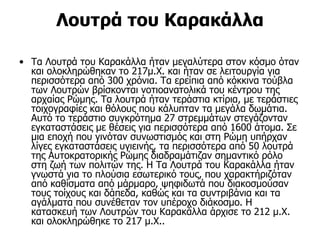 Λουτρά του Καρακάλλα

• Τα Λουτρά του Καρακάλλα ήταν μεγαλύτερα στον κόσμο όταν
  και ολοκληρώθηκαν το 217μ.Χ. και ήταν σε λειτουργία για
  περισσότερα από 300 χρόνια. Τα ερείπια από κόκκινα τούβλα
  των Λουτρών βρίσκονται νοτιοανατολικά του κέντρου της
  αρχαίας Ρώμης. Τα λουτρά ήταν τεράστια κτίρια, με τεράστιες
  τοιχογραφίες και θόλους που κάλυπταν τα μεγάλα δωμάτια.
  Αυτό το τεράστιο συγκρότημα 27 στρεμμάτων στεγάζονταν
  εγκαταστάσεις με θέσεις για περισσότερα από 1600 άτομα. Σε
  μια εποχή που γινόταν συνωστισμός και στη Ρώμη υπήρχαν
  λίγες εγκαταστάσεις υγιεινής, τα περισσότερα από 50 λουτρά
  της Αυτοκρατορικής Ρώμης διαδραμάτιζαν σημαντικό ρόλο
  στη ζωή των πολιτών της. Η Τα Λουτρά του Καρακάλλα ήταν
  γνωστά για το πλούσια εσωτερικό τους, που χαρακτήριζόταν
  από καθίσματα από μάρμαρο, ψηφιδωτά που διακοσμούσαν
  τους τοίχους και δάπεδα, καθώς και τα συντριβάνια και τα
  αγάλματα που συνέθεταν τον υπέροχο διάκοσμο. Η
  κατασκευή των Λουτρών του Καρακάλλα άρχισε το 212 μ.Χ.
  και ολοκληρώθηκε το 217 μ.Χ..
 