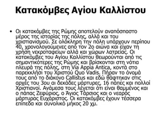 Κατακόμβες Αγίου Καλλίστου

• Οι κατακόμβες της Ρώμης αποτελούν αναπόσπαστο
  μέρος της ιστορίας της πόλης, αλλά και του
  χριστιανισμού. Σε ολόκληρη την πόλη υπάρχουν περίπου
  40, χρονολογούμενες από τον 2ο αιώνα και είχαν τη
  χρήση νεκροταφείων αλλά και χώρων λατρείας. Οι
  κατακόμβες του Αγίου Καλλίστου θεωρούνται από τις
  σημαντικότερες της Ρώμης και βρίσκονται στη νότια
  πλευρά της πόλης, στη Via Appia Antica, κοντά στο
  παρεκκλήσι του Χριστού Quo Vadis. Πήραν το όνομά
  τους από το διάκονο Callistus και εδώ θάφτηκαν στις
  αρχές του 3ου αι δεκάδες μάρτυρες, 16 πάπες και πολλοί
  Χριστιανοί. Ανάμεσα τους λέγεται ότι είναι θαμμένος και
  ο πάπας Ζεφύριος, ο Άγιος Τάρσιος και ο νεαρός
  μάρτυρας Ευχάριστος. Οι κατακόμβες έχουν τέσσερα
  επίπεδα και συνολικό μήκος 20 χμ.
 