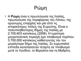 Ρώμη
• Η Ρώμη είναι η πρωτεύουσα της Ιταλίας,
  πρωτεύουσα της περιφέρειας του Λάτιου, της
  ομώνυμης επαρχίας και μία από τις
  ιστορικότερες πόλεις της Ευρώπης. Είναι ο
  πολυπληθέστερος δήμος της Ιταλίας με
  2.705.603 κατοίκους (2006). Η ευρύτερη
  μητροπολιτική περιοχή έχει πληθυσμό περίπου
  3.700.000 κατοίκους καθιστώντας την τον
  μεγαλύτερο δήμο της Ιταλίας. Σε ευρωπαϊκό
  επίπεδο κατατάσσεται τέταρτη σε πληθυσμό
  μετά το Λονδίνο, το Βερολίνο και τη Μαδρίτη.
 