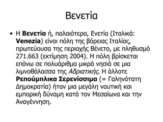 Βενετία
• Η Βενετία ή, παλαιότερα, Ενετία (Ιταλικά:
  Venezia) είναι πόλη της βόρειας Ιταλίας,
  πρωτεύουσα της περιοχής Βένετο, με πληθυσμό
  271.663 (εκτίμηση 2004). Η πόλη βρίσκεται
  επάνω σε πολυάριθμα μικρά νησιά σε μια
  λιμνοθάλασσα της Αδριατικής. Η άλλοτε
  Ρεπούμπλικα Σερενίσσιμα (= Γαληνότατη
  Δημοκρατία) ήταν μια μεγάλη ναυτική και
  εμπορική δύναμη κατά τον Μεσαίωνα και την
  Αναγέννηση.
 