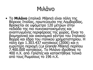 Μιλάνο
• Το Μιλάνο (ιταλικά Milano) είναι πόλη της
  Βόρειας Ιταλίας, πρωτεύουσα της Λομβαρδίας.
  Βρίσκεται σε υψόμετρο 120 μέτρων στην
  πεδιάδα της πιο πυκνοκατοικημένης και
  αναπτυγμένης περιφέρειας της χώρας. Είναι το
  βιομηχανικό και οικονομικό κέντρο του Ιταλικού
  Βορρά και έδρα του ιταλικού χρηματιστηρίου. Η
  πόλη έχει 1.303.437 κατοίκους (2006) και η
  ευρύτερη περιοχή (La Grande Milano) περίπου
  7.400.000 κατοίκους. Το Μιλάνο ιδρύθηκε το
  400 π.Χ. από Γαλάτες και κατακτήθηκε τελικά
  από τους Ρωμαίους το 196 π.Χ.
 