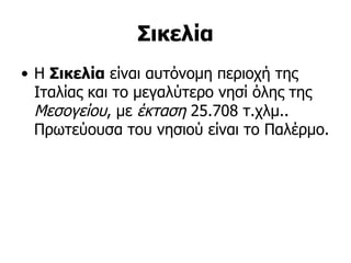 Σικελία
• Η Σικελία είναι αυτόνομη περιοχή της
  Ιταλίας και το μεγαλύτερο νησί όλης της
  Μεσογείου, με έκταση 25.708 τ.χλμ..
  Πρωτεύουσα του νησιού είναι το Παλέρμο.
 