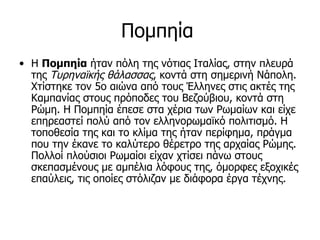 Πομπηία
• Η Πομπηία ήταν πόλη της νότιας Ιταλίας, στην πλευρά
  της Τυρηναϊκής θάλασσας, κοντά στη σημερινή Νάπολη.
  Χτίστηκε τον 5ο αιώνα από τους Έλληνες στις ακτές της
  Καμπανίας στους πρόποδες του Βεζούβιου, κοντά στη
  Ρώμη. Η Πομπηία έπεσε στα χέρια των Ρωμαίων και είχε
  επηρεαστεί πολύ από τον ελληνορωμαϊκό πολιτισμό. Η
  τοποθεσία της και το κλίμα της ήταν περίφημα, πράγμα
  που την έκανε το καλύτερο θέρετρο της αρχαίας Ρώμης.
  Πολλοί πλούσιοι Ρωμαίοι είχαν χτίσει πάνω στους
  σκεπασμένους με αμπέλια λόφους της, όμορφες εξοχικές
  επαύλεις, τις οποίες στόλιζαν με διάφορα έργα τέχνης.
 