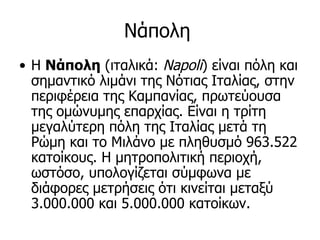 Νάπολη
• Η Νάπολη (ιταλικά: Napoli) είναι πόλη και
  σημαντικό λιμάνι της Νότιας Ιταλίας, στην
  περιφέρεια της Καμπανίας, πρωτεύουσα
  της ομώνυμης επαρχίας. Είναι η τρίτη
  μεγαλύτερη πόλη της Ιταλίας μετά τη
  Ρώμη και το Μιλάνο με πληθυσμό 963.522
  κατοίκους. Η μητροπολιτική περιοχή,
  ωστόσο, υπολογίζεται σύμφωνα με
  διάφορες μετρήσεις ότι κινείται μεταξύ
  3.000.000 και 5.000.000 κατοίκων.
 