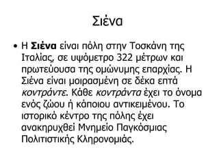 Σιένα
• Η Σιένα είναι πόλη στην Τοσκάνη της
  Ιταλίας, σε υψόμετρο 322 μέτρων και
  πρωτεύουσα της ομώνυμης επαρχίας. Η
  Σιένα είναι μοιρασμένη σε δέκα επτά
  κοντράντε. Κάθε κοντράντα έχει το όνομα
  ενός ζώου ή κάποιου αντικειμένου. Το
  ιστορικό κέντρο της πόλης έχει
  ανακηρυχθεί Μνημείο Παγκόσμιας
  Πολιτιστικής Κληρονομιάς.
 